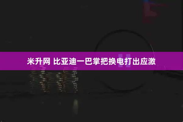米升网 比亚迪一巴掌把换电打出应激