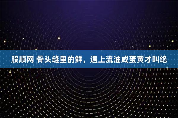 股顺网 骨头缝里的鲜，遇上流油咸蛋黄才叫绝