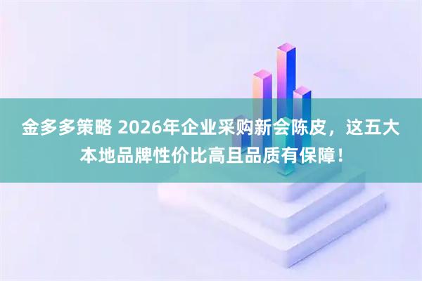 金多多策略 2026年企业采购新会陈皮，这五大本地品牌性价比高且品质有保障！
