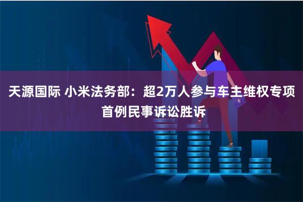 天源国际 小米法务部：超2万人参与车主维权专项 首例民事诉讼胜诉
