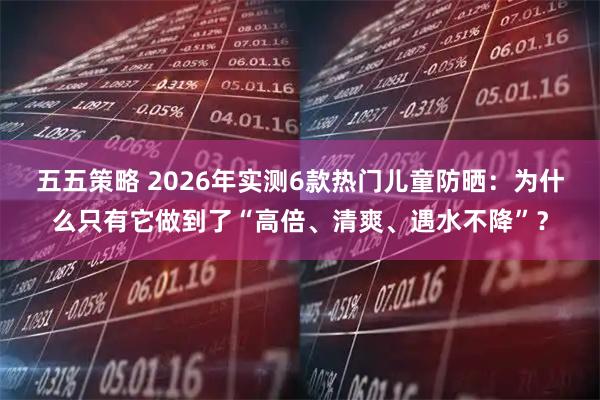 五五策略 2026年实测6款热门儿童防晒：为什么只有它做到了“高倍、清爽、遇水不降”？