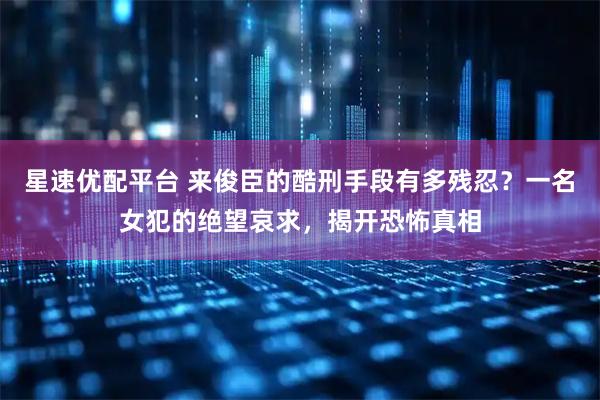 星速优配平台 来俊臣的酷刑手段有多残忍？一名女犯的绝望哀求，揭开恐怖真相