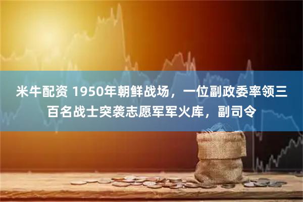 米牛配资 1950年朝鲜战场，一位副政委率领三百名战士突袭志愿军军火库，副司令