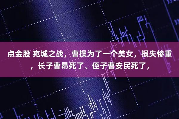 点金股 宛城之战，曹操为了一个美女，损失惨重，长子曹昂死了、侄子曹安民死了，