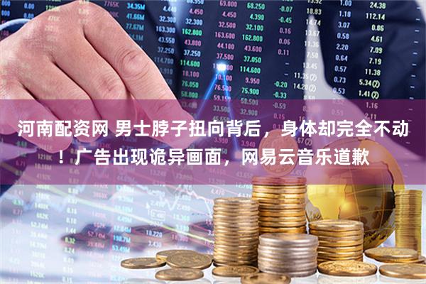 河南配资网 男士脖子扭向背后，身体却完全不动！广告出现诡异画面，网易云音乐道歉